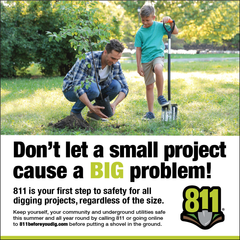 811 Graphic that reads: Don't let a small project cause a big problem! 811 is your first step to safety for all digging projects, regardless of size. Keep yourself, your community and underground utilities safe this summer and all year around by calling 811 or going online 811beforeyoudig.com before putting a shovel in the ground.